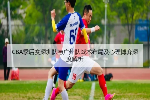 CBA季后赛深圳队与广州队战术布局及心理博弈深度解析